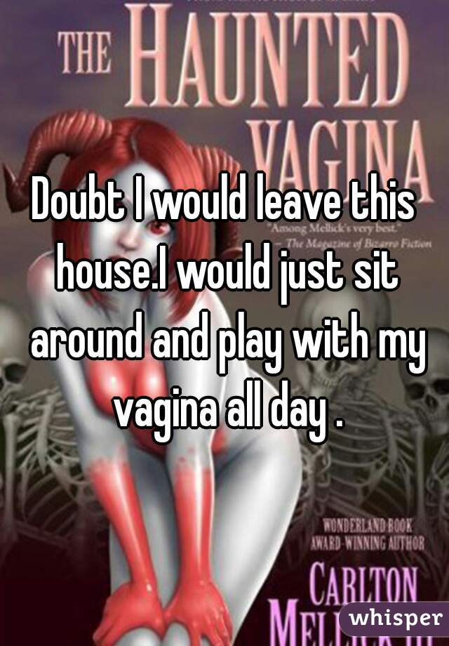 Doubt I would leave this house.I would just sit around and play with my vagina all day .