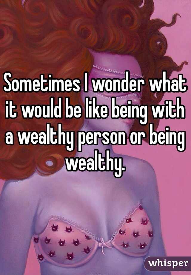 Sometimes I wonder what it would be like being with a wealthy person or being wealthy. 