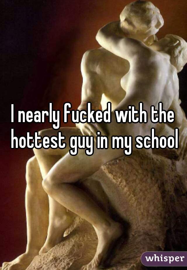I nearly fucked with the hottest guy in my school