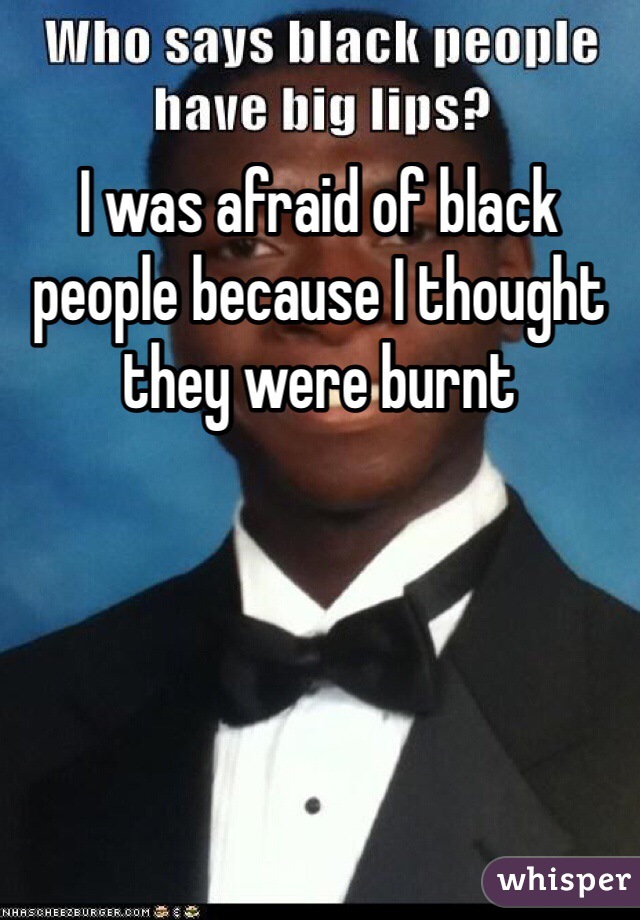 I was afraid of black people because I thought they were burnt 
