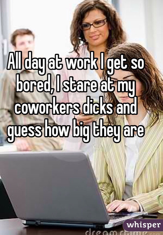 All day at work I get so bored, I stare at my coworkers dicks and guess how big they are 