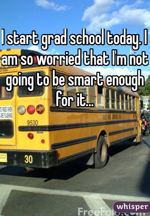 I start grad school today. I am so worried that I'm not going to be smart enough for it...