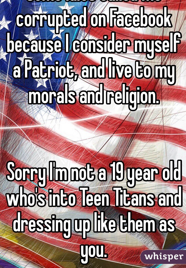 Some idiot called me corrupted on Facebook because I consider myself a Patriot, and live to my morals and religion. 


Sorry I'm not a 19 year old who's into Teen Titans and dressing up like them as you. 