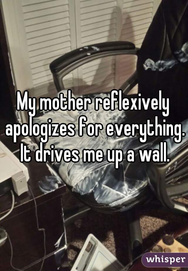 My mother reflexively apologizes for everything. It drives me up a wall.