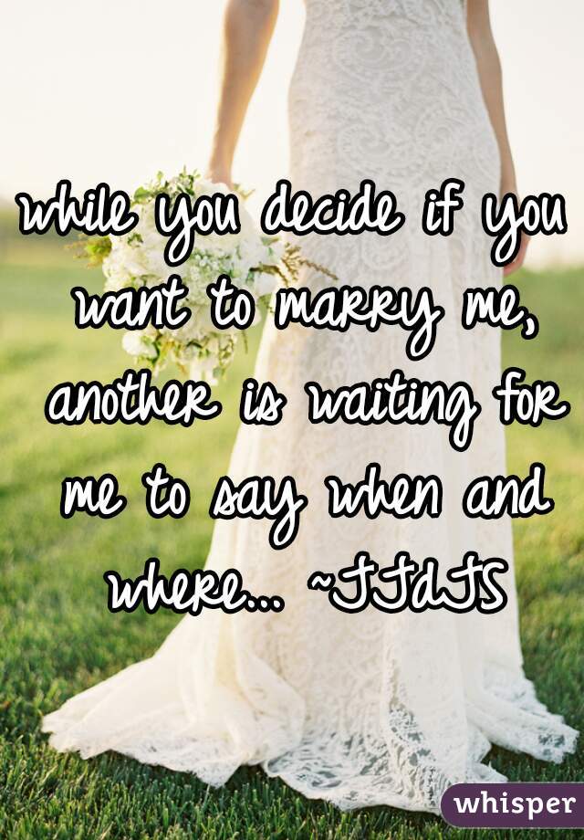 while you decide if you want to marry me, another is waiting for me to say when and where... ~JJdJS