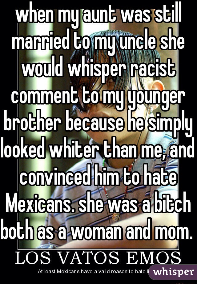 when my aunt was still married to my uncle she would whisper racist comment to my younger brother because he simply looked whiter than me, and convinced him to hate Mexicans. she was a bitch both as a woman and mom. 
