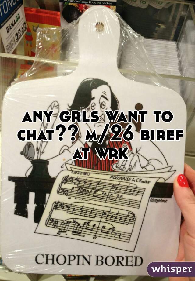 any grls want to chat?? m/26 biref at wrk