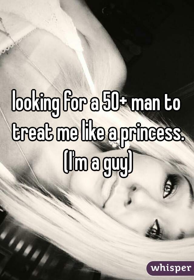 looking for a 50+ man to treat me like a princess. (I'm a guy)