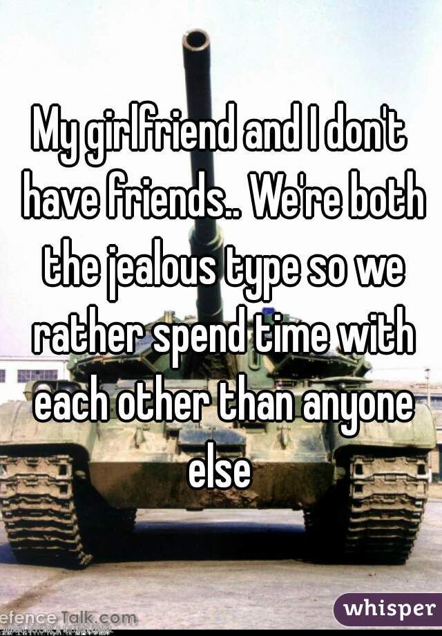 My girlfriend and I don't have friends.. We're both the jealous type so we rather spend time with each other than anyone
 else 