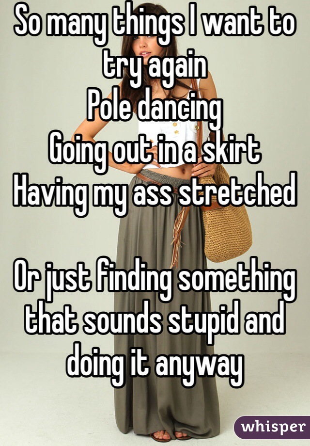 So many things I want to try again
Pole dancing
Going out in a skirt 
Having my ass stretched

Or just finding something that sounds stupid and doing it anyway