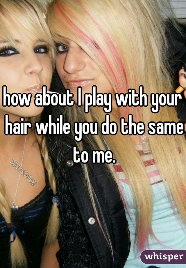 how about I play with your hair while you do the same to me.