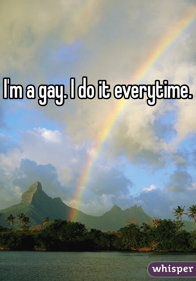 I'm a gay. I do it everytime.
