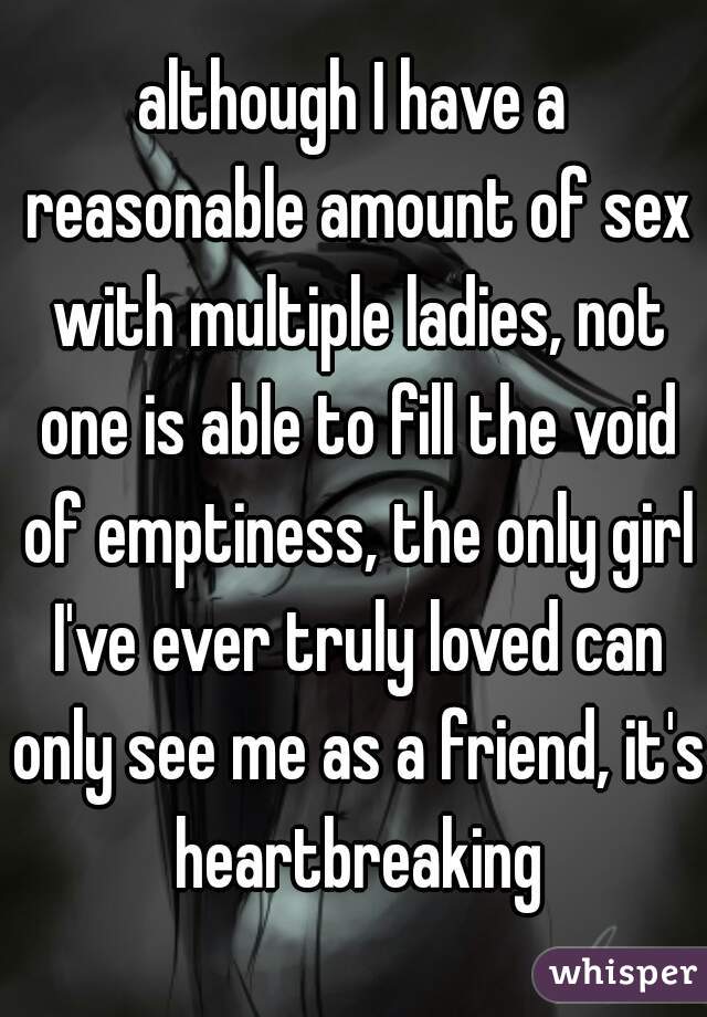 although I have a reasonable amount of sex with multiple ladies, not one is able to fill the void of emptiness, the only girl I've ever truly loved can only see me as a friend, it's heartbreaking