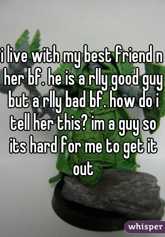 i live with my best friend n her bf. he is a rlly good guy but a rlly bad bf. how do i tell her this? im a guy so its hard for me to get it out