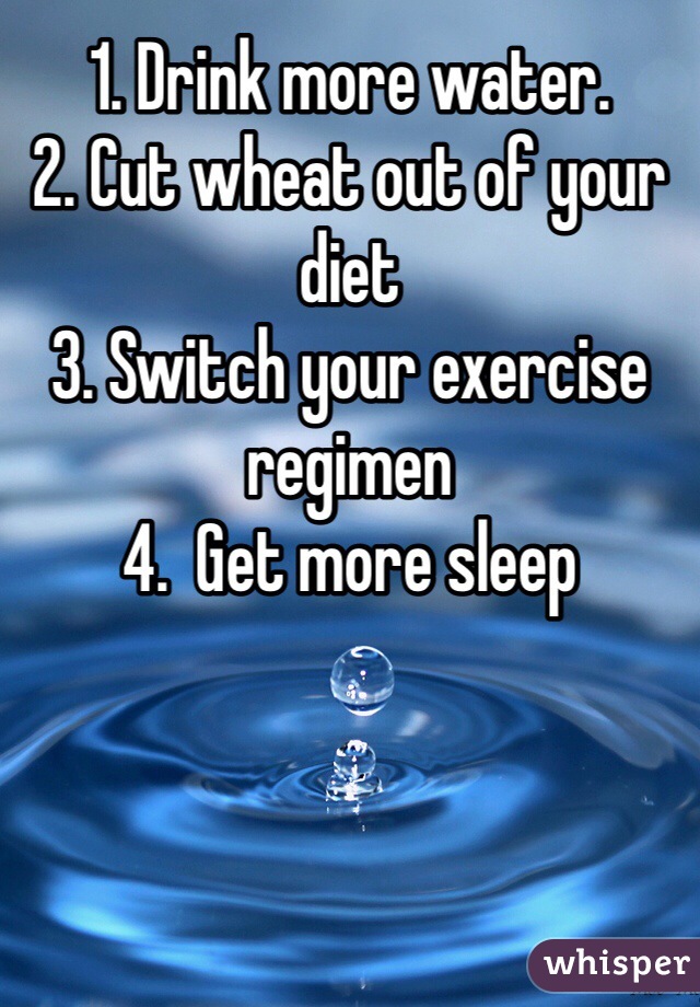1. Drink more water.
2. Cut wheat out of your diet
3. Switch your exercise regimen
4.  Get more sleep