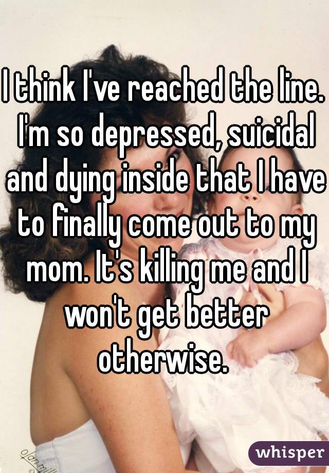 I think I've reached the line. I'm so depressed, suicidal and dying inside that I have to finally come out to my mom. It's killing me and I won't get better otherwise. 