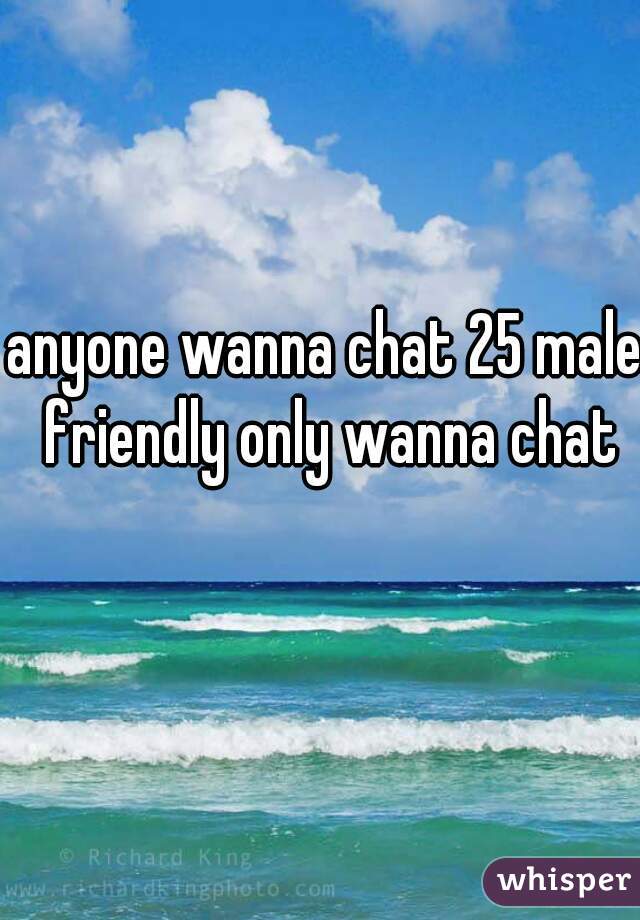 anyone wanna chat 25 male friendly only wanna chat