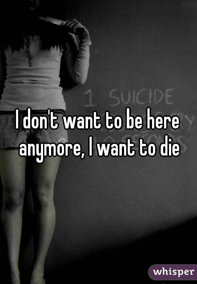 I don't want to be here anymore, I want to die