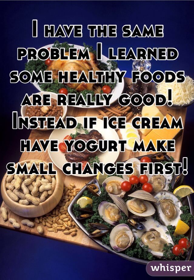I have the same problem I learned some healthy foods are really good! Instead if ice cream have yogurt make small changes first! 