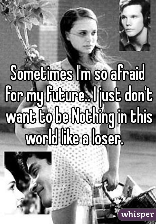 Sometimes I'm so afraid for my future.. I just don't want to be Nothing in this world like a loser.   