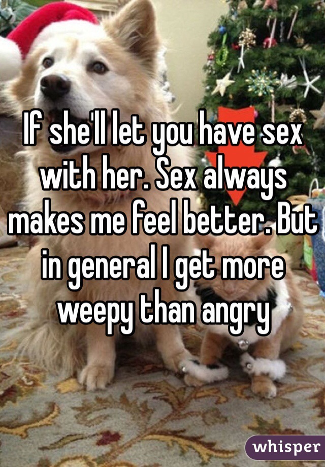 If she'll let you have sex with her. Sex always makes me feel better. But in general I get more weepy than angry