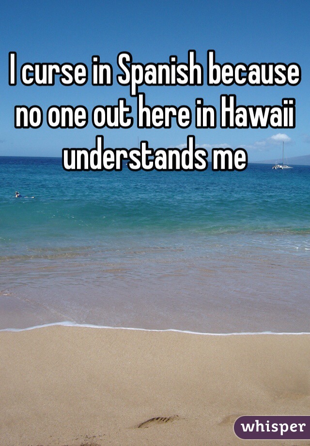 I curse in Spanish because no one out here in Hawaii understands me