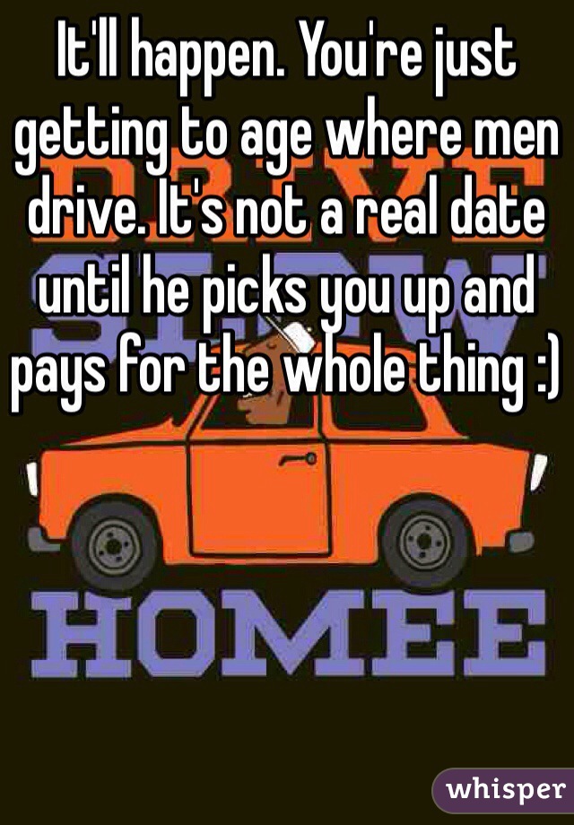 It'll happen. You're just getting to age where men drive. It's not a real date until he picks you up and pays for the whole thing :)