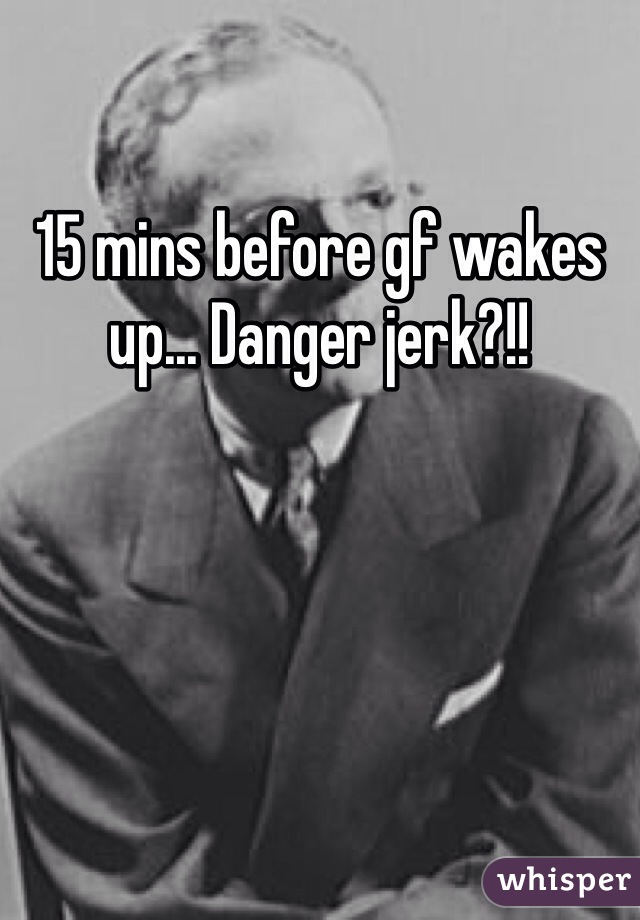 15 mins before gf wakes up... Danger jerk?!!