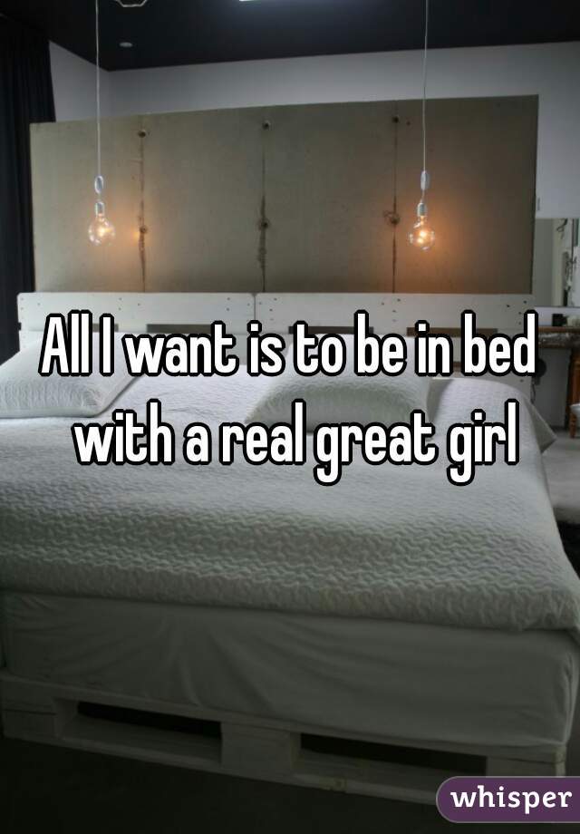All I want is to be in bed with a real great girl