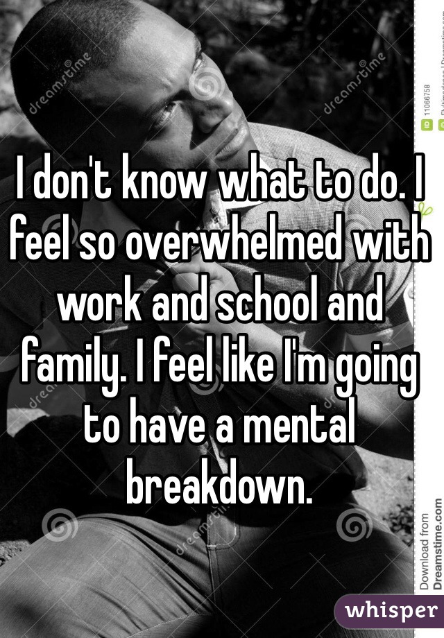 I don't know what to do. I feel so overwhelmed with work and school and family. I feel like I'm going to have a mental breakdown. 