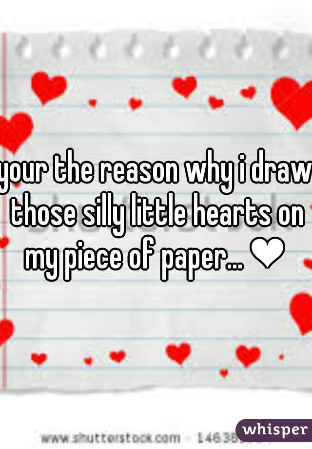 your the reason why i draw those silly little hearts on my piece of paper... ❤ 