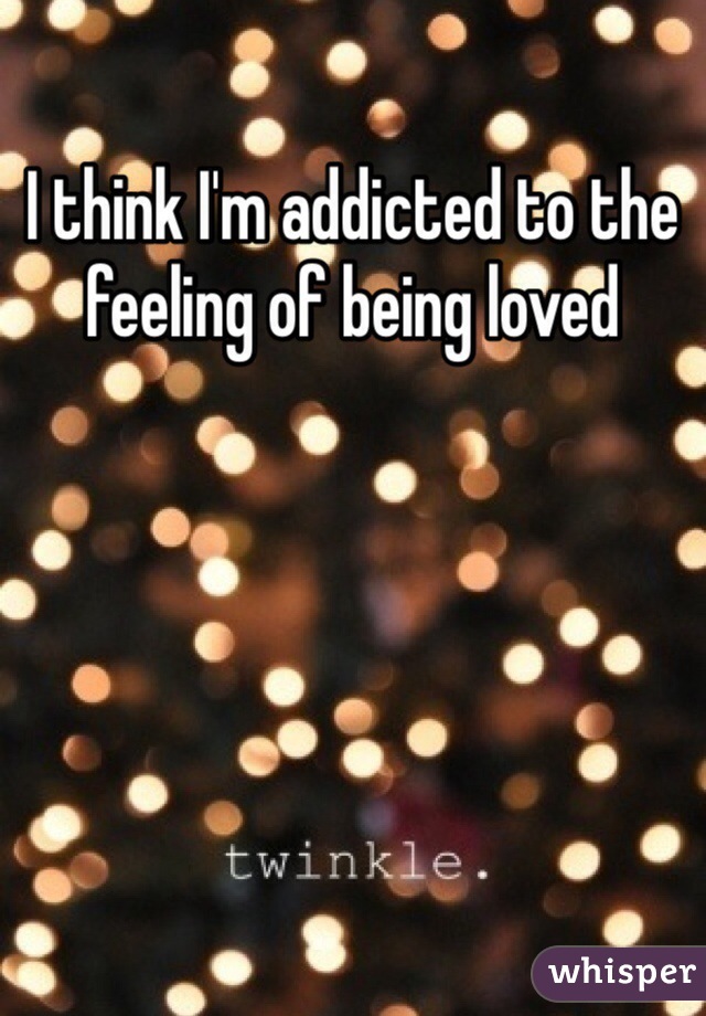 I think I'm addicted to the feeling of being loved