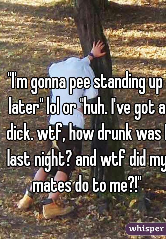 "I'm gonna pee standing up later" lol or "huh. I've got a dick. wtf, how drunk was I last night? and wtf did my mates do to me?!"