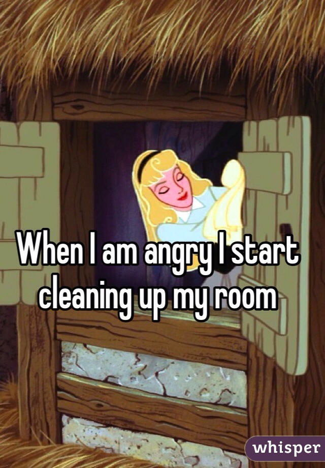 When I am angry I start cleaning up my room
