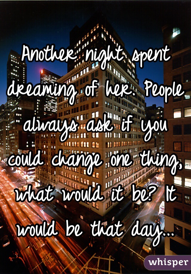 Another night spent dreaming of her. People always ask if you could change one thing, what would it be? It would be that day...