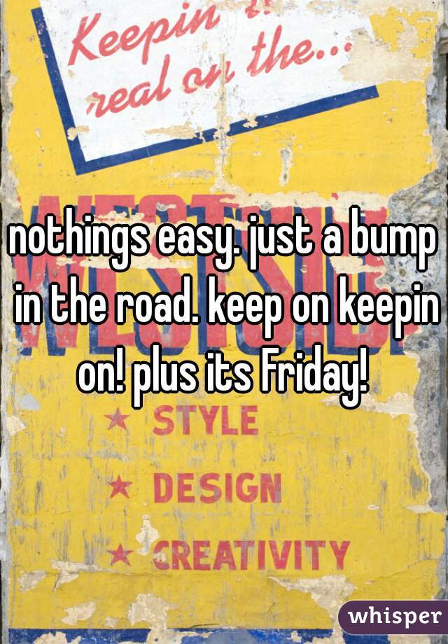 nothings easy. just a bump in the road. keep on keepin on! plus its Friday! 