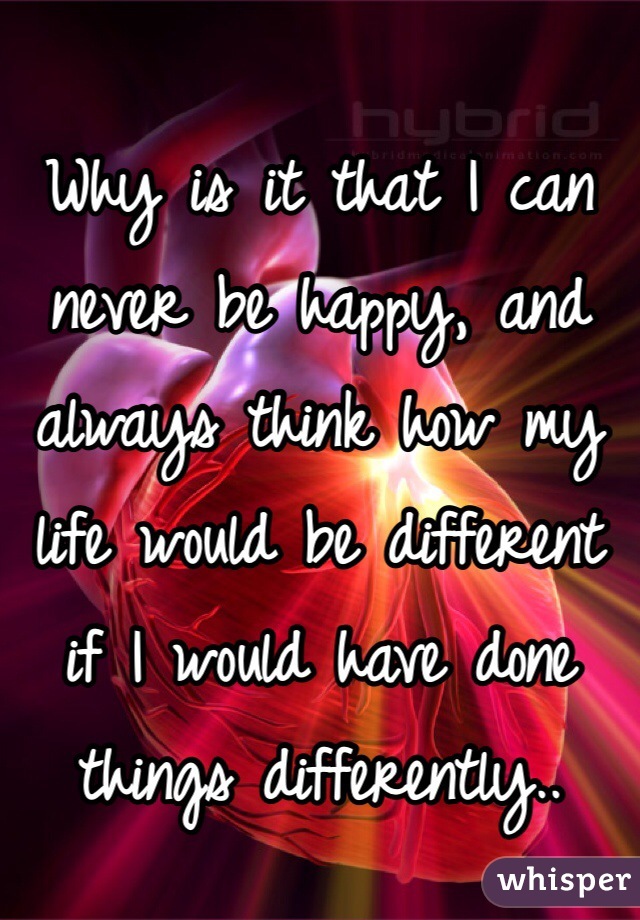 Why is it that I can never be happy, and always think how my life would be different if I would have done things differently.. 