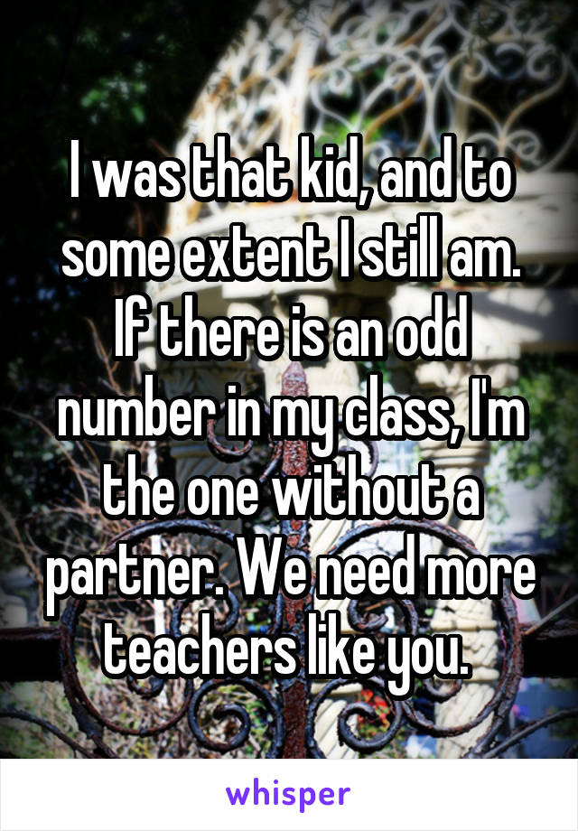 I was that kid, and to some extent I still am. If there is an odd number in my class, I'm the one without a partner. We need more teachers like you. 