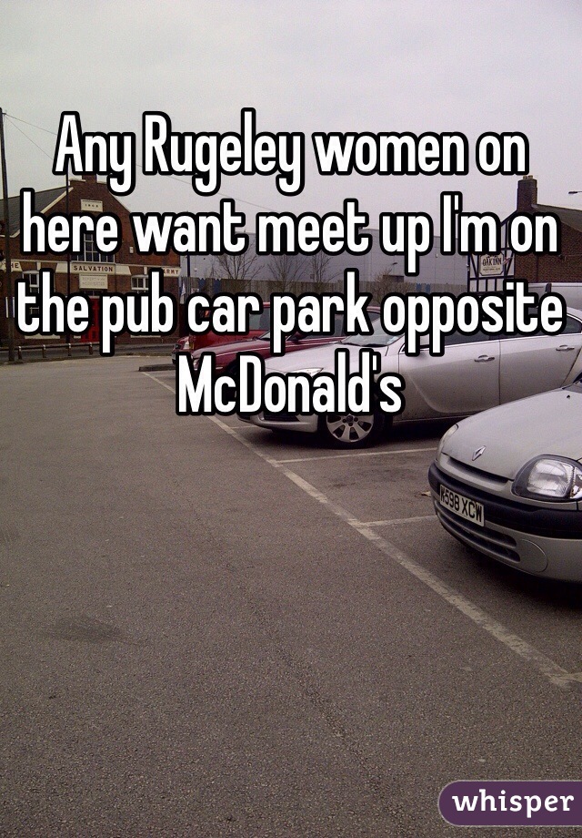 Any Rugeley women on here want meet up I'm on the pub car park opposite McDonald's 
