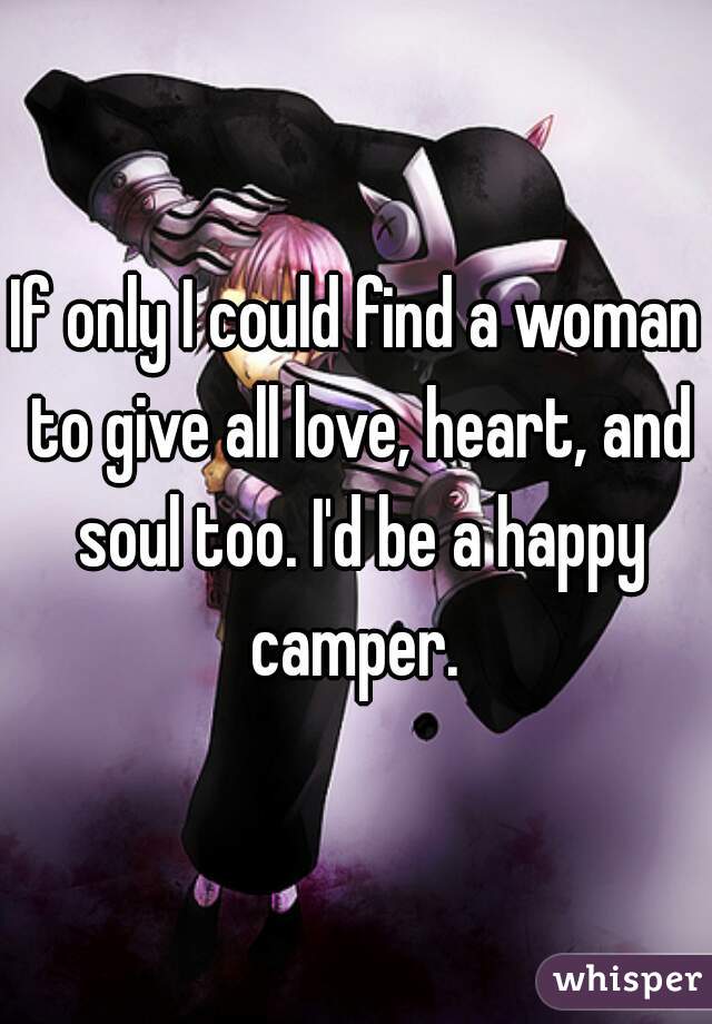 If only I could find a woman to give all love, heart, and soul too. I'd be a happy camper. 