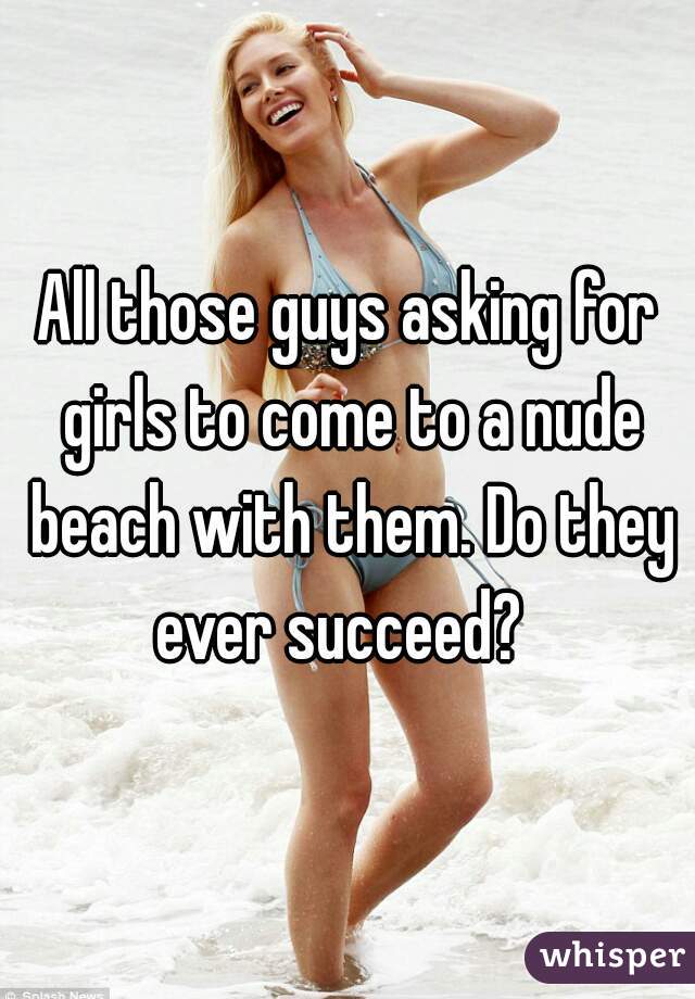 All those guys asking for girls to come to a nude beach with them. Do they ever succeed?  