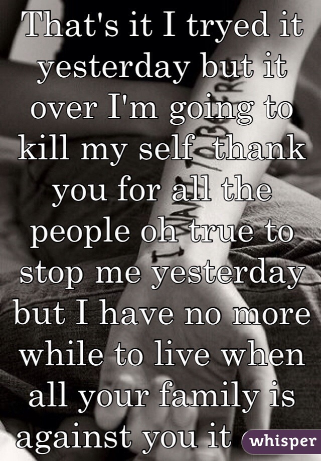 That's it I tryed it yesterday but it over I'm going to kill my self  thank you for all the people oh true to stop me yesterday  but I have no more while to live when all your family is against you it over no one can stop me it's I've my life is over good bye to all the good people on here that helped me but that what I want to do no one can stop me 