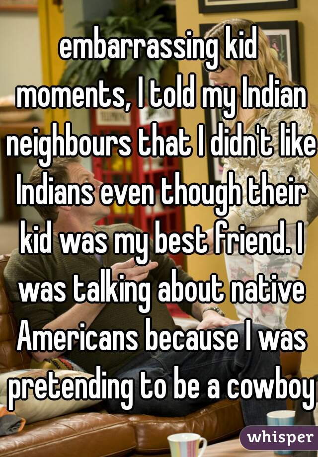 embarrassing kid moments, I told my Indian neighbours that I didn't like Indians even though their kid was my best friend. I was talking about native Americans because I was pretending to be a cowboy