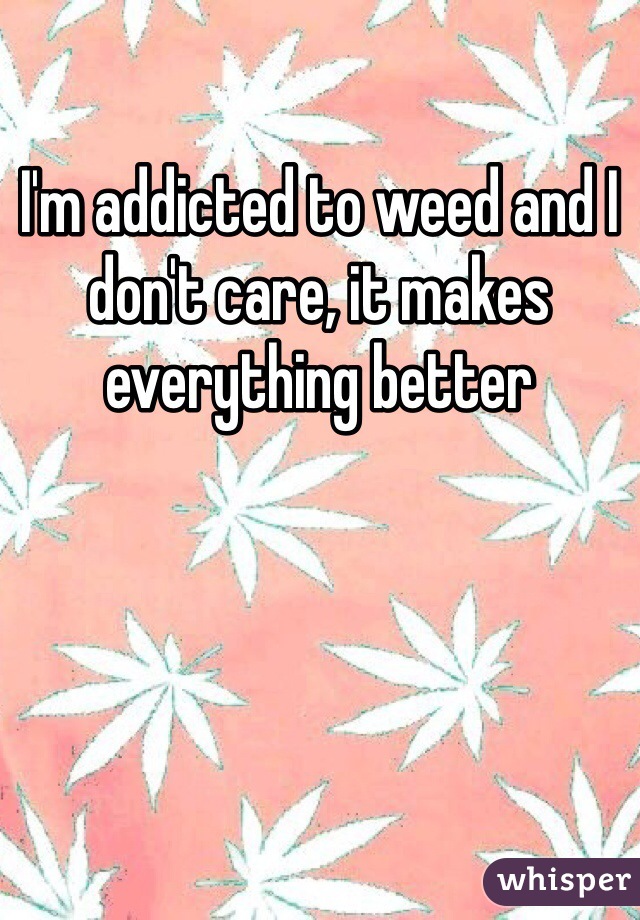 I'm addicted to weed and I don't care, it makes everything better 