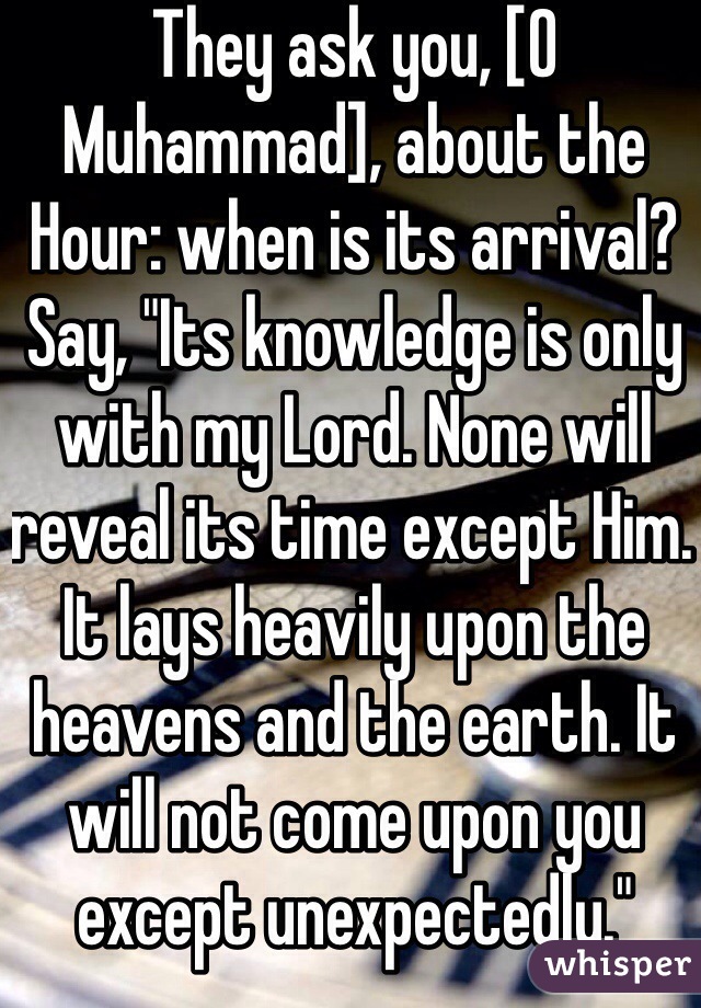 They ask you, [O Muhammad], about the Hour: when is its arrival? Say, "Its knowledge is only with my Lord. None will reveal its time except Him. It lays heavily upon the heavens and the earth. It will not come upon you except unexpectedly." 