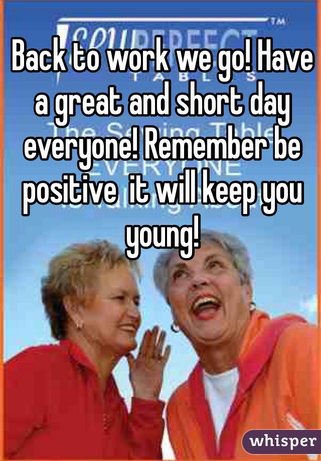 Back to work we go! Have a great and short day everyone! Remember be positive  it will keep you young! 