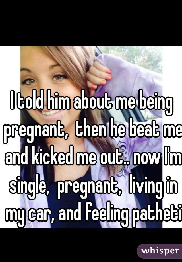 I told him about me being pregnant,  then he beat me and kicked me out.. now I'm single,  pregnant,  living in my car, and feeling pathetic