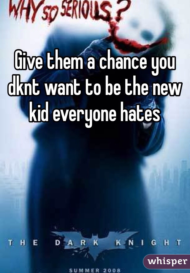 Give them a chance you dknt want to be the new kid everyone hates