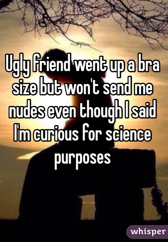 Ugly friend went up a bra size but won't send me nudes even though I said I'm curious for science purposes 