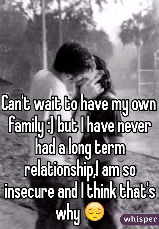 Can't wait to have my own family :) but I have never had a long term relationship,I am so insecure and I think that's why 😔 